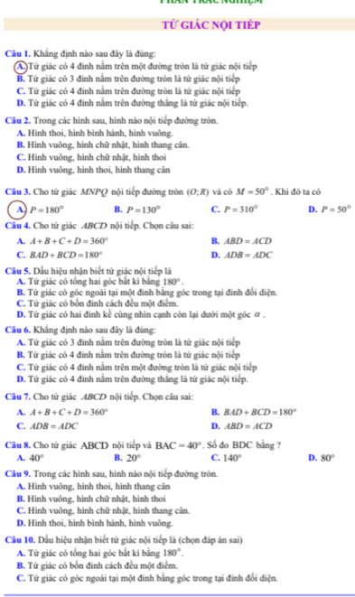 tử giác nội tiếp
Câu I. Khẳng định nào sau đây là đúng:
(A Tứ giác có 4 đinh nằm trên một đường tròn là tứ giác nội tiếp
B. Tứ giác có 3 đính nằm trện đường tròn là tứ giác nội tiếp
C. Tứ giác có 4 đinh nằm trên đường tròn là tứ giác nội tiếp
D. Tứ giác có 4 đinh nằm trên đường thắng là tứ giác nội tiếp.
Câu 2. Trong các hình sau, hình nào nội tiếp đường tròn.
A. Hình thoi, hình bình hành, hình vuông.
B. Hình vuông, hình chữ nhật, hình thang cân.
C. Hình vuông, hình chữ nhật, hình thoi
D. Hình vuông, hình thoi, hình thang cân
Câu 3. Cho tứ giác MNPQ nội tiếp đường tròn (O;R) và có M=50°. Khi đó ta có
A P=180° B. P=130° C. P=310° D. P=50°
Câu 4. Cho tứ giác ABCD nội tiếp. Chọn câu sai:
A. A+B+C+D=360° B. ABD=ACD
C. BAD+BCD=180° D. ADB=ADC
Câu 5. Dấu hiệu nhân biết tứ giác nội tiếp là
A. Tứ giác có tổng hai góc bắt ki bằng 180°.
B. Tứ giác có góc ngoài tại một đinh bằng góc trong tại đinh đổi điện
C. Tứ giác có bốn đinh cách đều một điểm.
D. Tứ giác có hai đính kể cùng nhìn cạnh còn lại dưới một góc ữ .
Câu 6. Khẳng định nào sau đây là đúng:
A. Tứ giác có 3 đinh nằm trên đường tròn là tứ giác nội tiếp
B Tứ giác có 4 đính nằm trên đường tròn là tứ giác nội tiếp
C. Tứ giác có 4 đinh nằm trên một đường tròn là tứ giác nội tiếp
D. Tứ giác có 4 đinh nằm trên đường thắng là tứ giác nội tiếp.
Câu 7. Cho tứ giác ABCD nội tiếp. Chọn câu sai:
A. A+B+C+D=360° B. BAD+BCD=180°
C. ADB=ADC D. ABD=ACD
Câu 8. Cho tử giác ABCD nội tiếp và BAC=40°. Số đo BDC bằng ?
A. 40° B. 20° C. 140° D. 80°
Câu 9. Trong các hình sau, hình nào nội tiếp đường tròn.
A. Hình vuông, hình thoi, hình thang cân
B. Hình vuông, hình chữ nhật, hình thoi
C. Hình vuông, hình chữ nhật, hình thang cân.
D. Hình thoi, hình bình hành, hình vuông.
Câu 10, Dấu hiệu nhận biết tứ giác nội tiếp là (chọn đáp án sai)
A. Tứ giác có tổng hai góc bắt ki bằng 180°.
B. Tứ giác có bốn đinh cách đều một điểm.
C. Tứ giác có góc ngoài tại một đinh bằng góc trong tại đinh đổi điện.