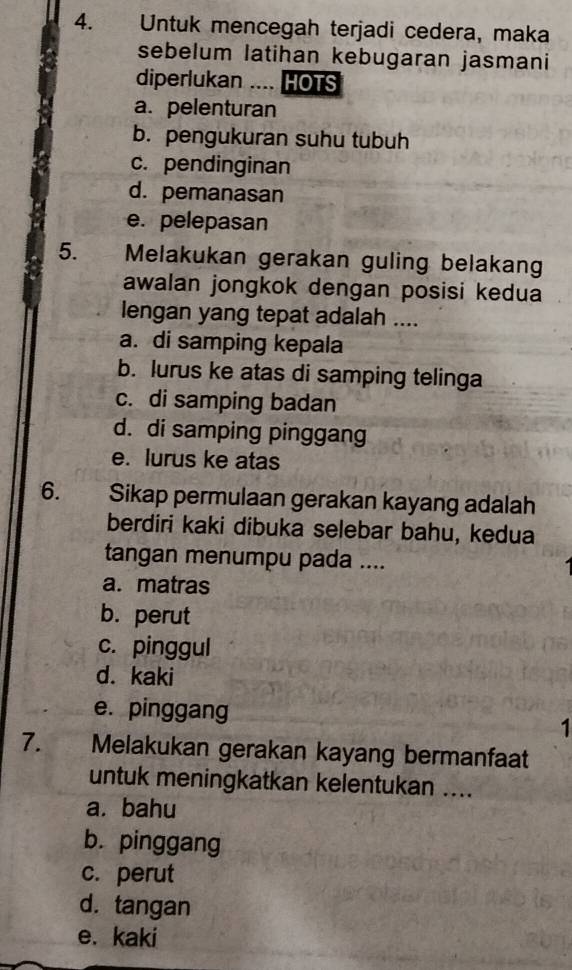 Untuk mencegah terjadi cedera, maka
sebelum latihan kebugaran jasmani
diperlukan .... HOTS
a. pelenturan
b. pengukuran suhu tubuh
c. pendinginan
d. pemanasan
e. pelepasan
5. Melakukan gerakan guling belakang
awalan jongkok dengan posisi kedua
lengan yang tepat adalah ....
a. di samping kepala
b. lurus ke atas di samping telinga
c. di samping badan
d. di samping pinggang
e. lurus ke atas
6. . Sikap permulaan gerakan kayang adalah
berdiri kaki dibuka selebar bahu, kedua
tangan menumpu pada ....
a. matras
b. perut
c. pinggul
d. kaki
e. pinggang 1
7. Melakukan gerakan kayang bermanfaat
untuk meningkatkan kelentukan ....
a. bahu
b. pinggang
c. perut
d. tangan
e. kaki