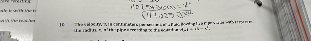 fore retesting: 
ade it with the to 
with the teacher 
10. The velocity, v, in centimeters per second, of a fluid flowing in a pipe varies with respect to 
the radius, x, of the pipe according to the equation v(x)=16-x^2.