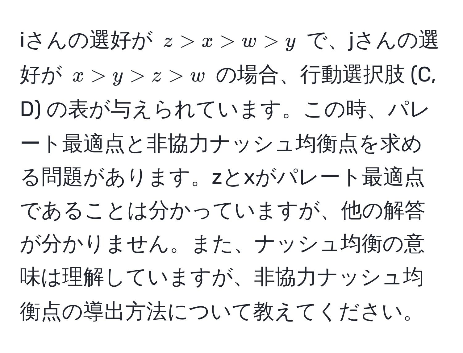 iさんの選好が $z > x > w > y$ で、jさんの選好が $x > y > z > w$ の場合、行動選択肢 (C, D) の表が与えられています。この時、パレート最適点と非協力ナッシュ均衡点を求める問題があります。zとxがパレート最適点であることは分かっていますが、他の解答が分かりません。また、ナッシュ均衡の意味は理解していますが、非協力ナッシュ均衡点の導出方法について教えてください。