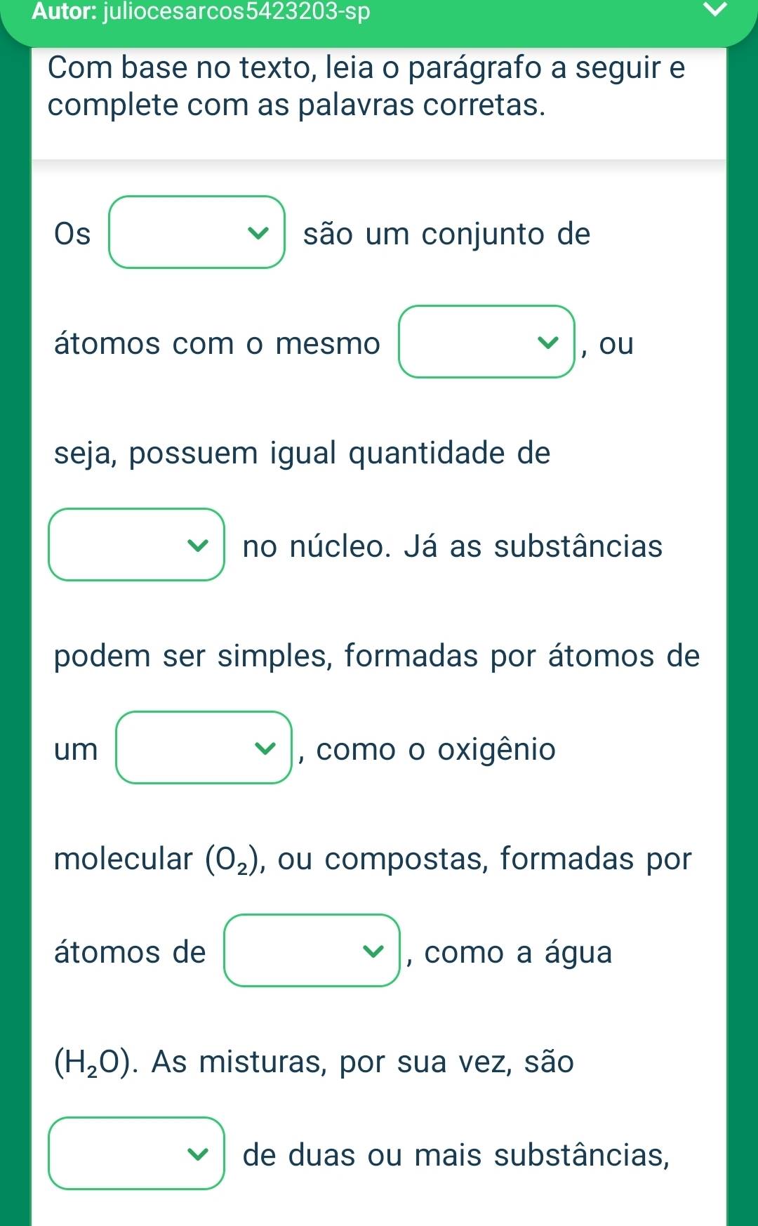 Autor: juliocesarcos5423203-sp 
Com base no texto, leia o parágrafo a seguir e 
complete com as palavras corretas. 
Os são um conjunto de 
vee 
átomos com o mesmo , ou 
seja, possuem igual quantidade de 
no núcleo. Já as substâncias 
podem ser simples, formadas por átomos de 
um , como o oxigênio 
molecular (O_2) , ou compostas, formadas por 
átomos de , como a água
(H_2O). As misturas, por sua vez, são 
de duas ou mais substâncias,