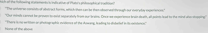 hich of the following statements is indicative of Plato's philosophical tradition?
''The universe consists of abstract forms, which then can be then observed through our everyday experiences.'
"Our minds cannot be proven to exist separately from our brains. Once we experience brain death, all points lead to the mind also stopping.'
"There is no written or photographic evidence of the Aswang, leading to disbelief in its existence."
None of the above