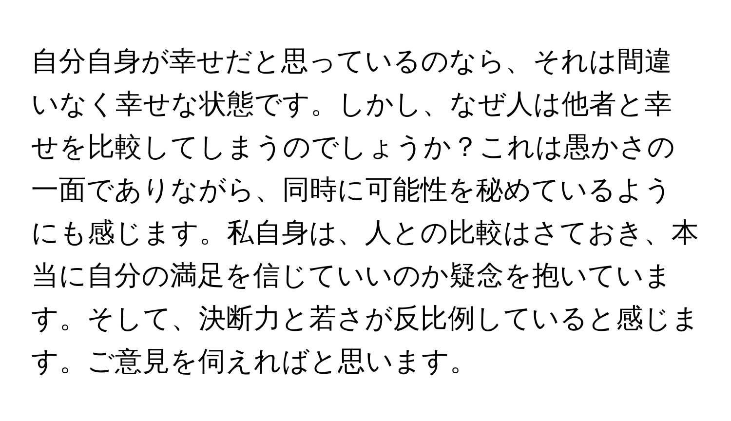 自分自身が幸せだと思っているのなら、それは間違いなく幸せな状態です。しかし、なぜ人は他者と幸せを比較してしまうのでしょうか？これは愚かさの一面でありながら、同時に可能性を秘めているようにも感じます。私自身は、人との比較はさておき、本当に自分の満足を信じていいのか疑念を抱いています。そして、決断力と若さが反比例していると感じます。ご意見を伺えればと思います。