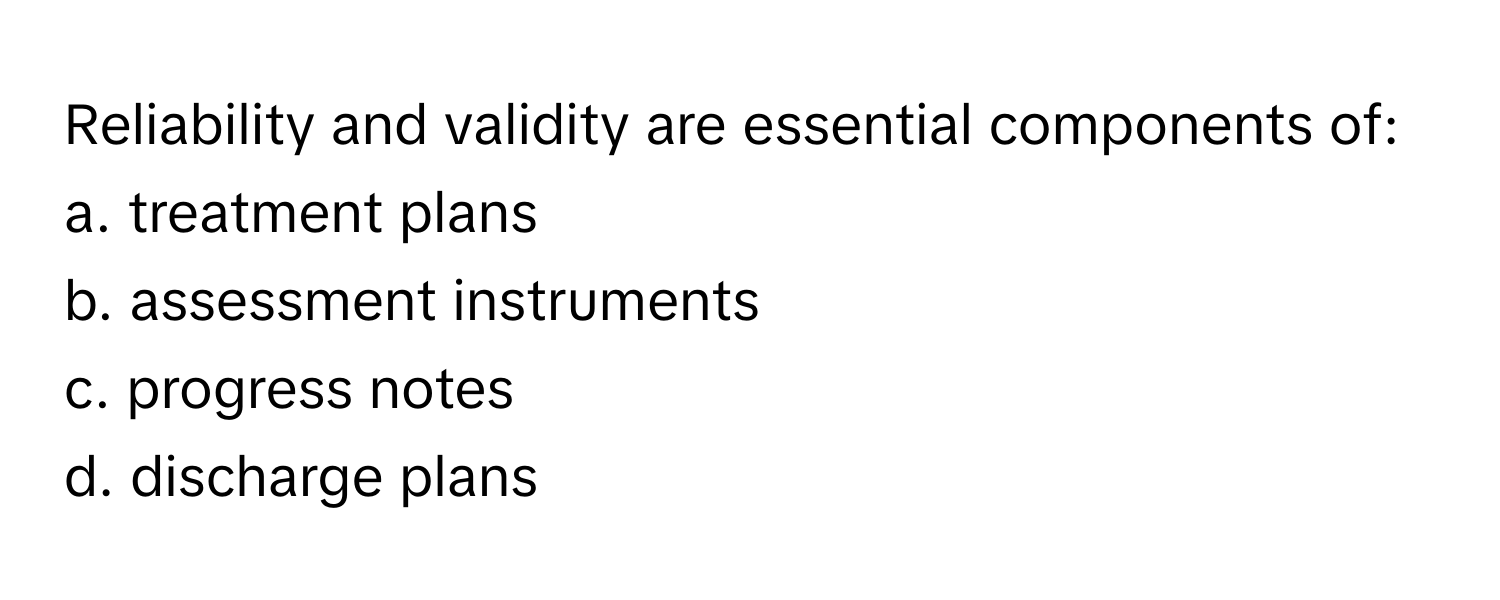 Reliability and validity are essential components of:

a. treatment plans 
b. assessment instruments 
c. progress notes 
d. discharge plans