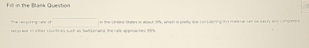 in the Blank Question 
The recycling rate of □ in the Unhed States is about 37%, which is pretty low considering this material can be easily and compieely 
recycled. In other countries such as Switzerland, the rate approaches 95%