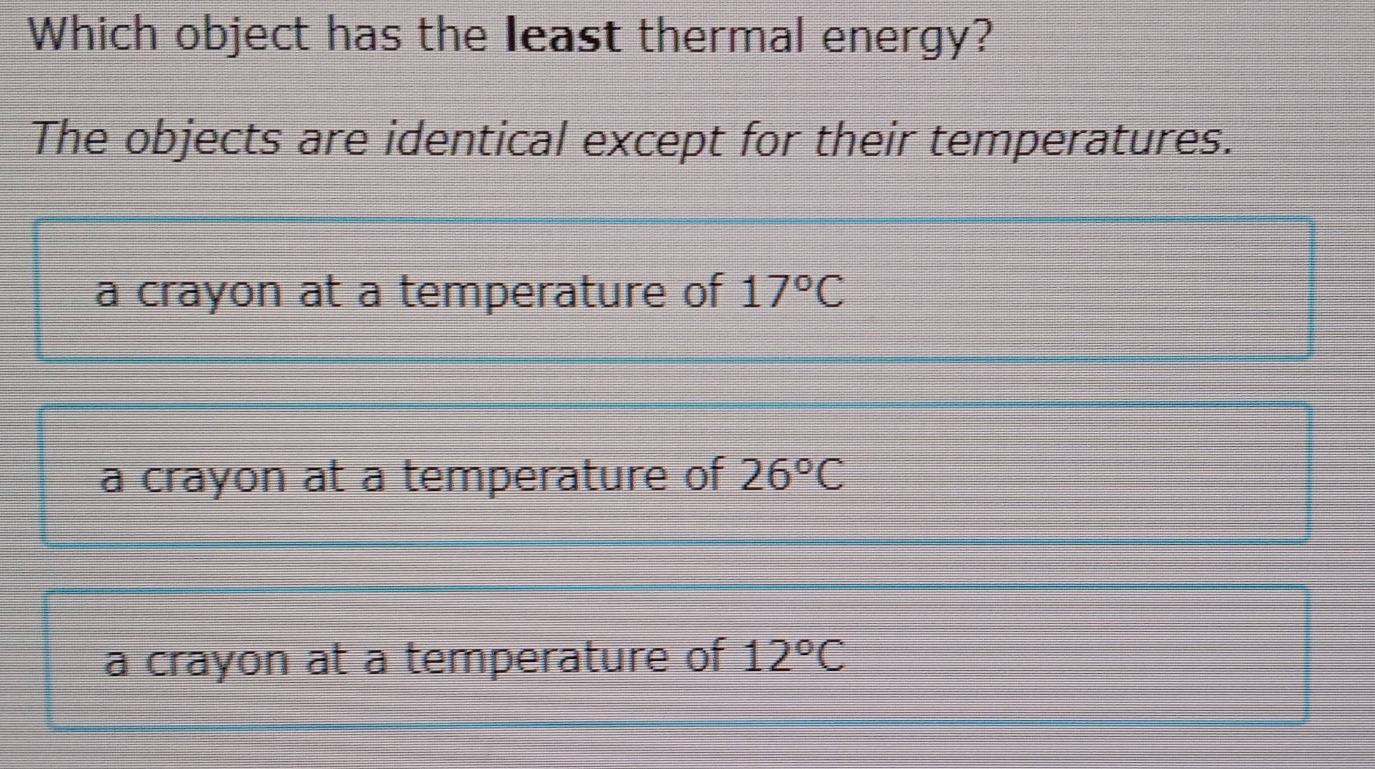 Which object has the least thermal energy?
The objects are identical except for their temperatures.
a crayon at a temperature of 17°C
a crayon at a temperature of 26°C
a crayon at a temperature of 12°C