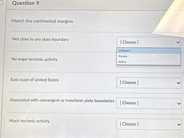 Match the continental margins. 
Not close to any plate boundary [ Choose ] 
[ Choose ] 
Passive 
No major tectonic activity 
Active 
East coast of United States [ Choose ] 
Associated with convergent or transform plate boundaries [ Choose ] 
Much tectonic activity [ Choose ]