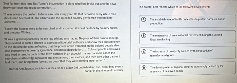 "Not far from this time Nat Turner's insurrection [a slave rebellion] broke out; and the news
threw our town into great commotion. . . . The excerpt best reflects which of the following developments?
"It was always the custom to have a muster every year. On that occasion every White man
shouldered his musket. The citizens and the so-called country gentlemen wore military
uniforms. . . . A) The establishment of tariffs on textiles to protect domestic cotton
production
"I knew the houses were to be searched; and I expected it would be done by country bullies
and the poor Whites. . . .
"It was a grand opportunity for the low Whites, who had no Negroes of their own to scourge. Great Awakening The emergence of an abolitionist movement during the Second
They exulted in such a chance to exercise a little brief authority, and show their subserviency
to the slaveholders; not reflecting that the power which trampled on the colored people also
kept themselves in poverty, ignorance, and moral degradation. . . . Colored people and slaves
who lived in remote parts of the town suffered in an especial manner. In some cases the The increase of prosperity caused by the production of
searchers scattered [gun]powder and shot among their clothes, and then sent other parties to manufactured goods
find them, and bring them forward as proof that they were plotting insurrection."
Harriet Ann Jacobs, Incidents in the Life of a Slave Girl, published in 1861, describing events D The development of regional cultures increasingly defined by the
earlier in the nineteenth century
presence of enslaved people