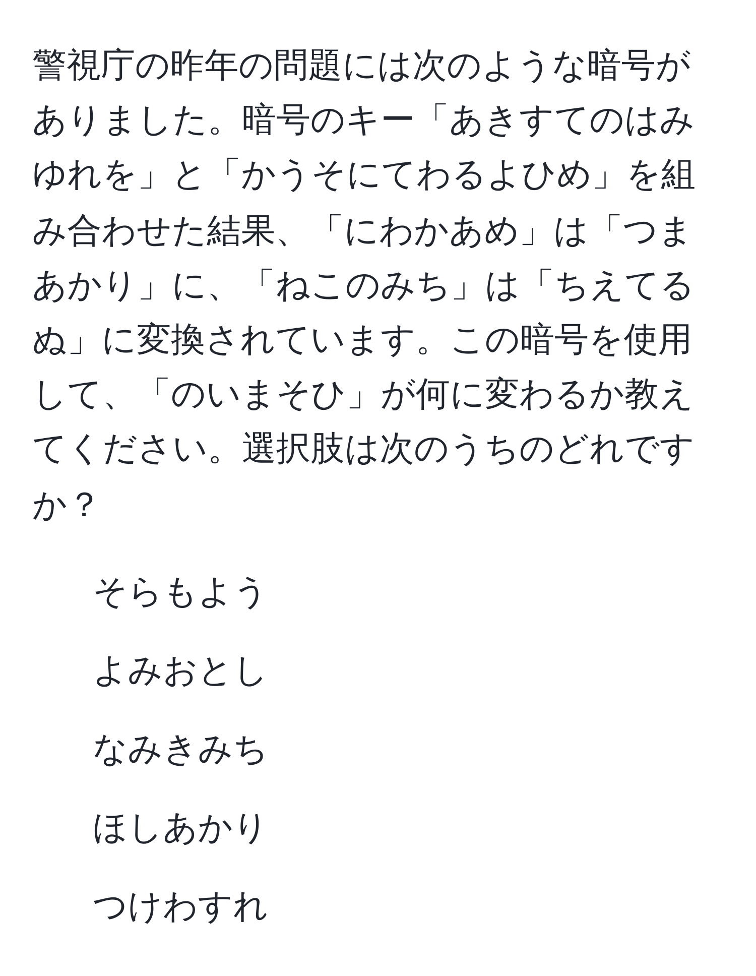 警視庁の昨年の問題には次のような暗号がありました。暗号のキー「あきすてのはみゆれを」と「かうそにてわるよひめ」を組み合わせた結果、「にわかあめ」は「つまあかり」に、「ねこのみち」は「ちえてるぬ」に変換されています。この暗号を使用して、「のいまそひ」が何に変わるか教えてください。選択肢は次のうちのどれですか？  
1. そらもよう  
2. よみおとし  
3. なみきみち  
4. ほしあかり  
5. つけわすれ