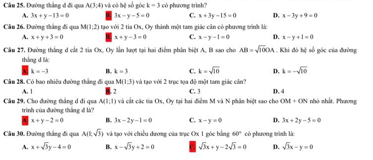 Đường thẳng d đi qua A(3;4) và có hệ số góc k=3 có phương trình?
A. 3x+y-13=0 B. 3x-y-5=0 C. x+3y-15=0 D. x-3y+9=0
Câu 26. Đường thắng đi qua M(1:2) tạo với 2 tia Ox, Oy thành một tam giác cân có phương trình là:
A. x+y+3=0 x+y-3=0 C. x-y-1=0 D. x-y+1=0
Câu 27. Đường thẳng d cắt 2 tia Ox, Oy lần lượt tại hai điểm phân biệt A, B sao cho AB=sqrt(10)OA. Khi đó hệ số góc của đường
thẳng d là:
k=-3
B. k=3 C. k=sqrt(10) D. k=-sqrt(10)
Câu 28. Có bao nhiêu đường thẳng đi qua M(1;3) và tạo với 2 trục tọa độ một tam giác cân? D. 4
A. 1 2 C. 3
Câu 29. Cho đường thẳng d đi qua A(1;1) và cắt các tia Ox, Oy tại hai điểm M và N phân biệt sao cho OM+ON nhỏ nhất. Phương
trình của đường thắng d là?
A. x+y-2=0 B. 3x-2y-1=0 C. x-y=0 D. 3x+2y-5=0
Câu 30. Đường thắng đi qua A(1;sqrt(3)) và tạo với chiều dương của trục Ox 1 góc bằng 60° có phương trình là:
A. x+sqrt(3)y-4=0 B. x-sqrt(3)y+2=0 sqrt(3)x+y-2sqrt(3)=0 D. sqrt(3)x-y=0