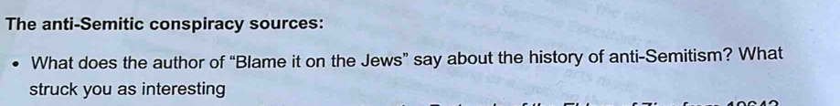 The anti-Semitic conspiracy sources: 
What does the author of “Blame it on the Jews” say about the history of anti-Semitism? What 
struck you as interesting