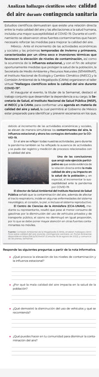 Analizan hallazgos científicos sobre calidad
del aire durante contingencia sanitaria
Estudios científicos demuestran que existe una relación directa
entre la mala calidad del aire y las afectaciones a la salud humana,
incluida una mayor susceptibilidad al COVID-19. Durante el confi-
namiento se observarón otras fuentes contaminantes que hacen
México.- Ante el incremento de las actividades económicas
y sociales y las próximas temporadas de invierno y primavera,
caracterizadas por un clima seco e inversiones térmicas que
favorecen la elevación de niveles de contaminación, así como
la ocurrencia de la influenza estacional, y con el fin de adoptar
oportunamente medidas que protejan la salud de la población, la
Secretaría de Medio Ambiente y Recursos Naturales (SEMARNAT),
el Instituto Nacional de Ecología y Cambio Climático (INECC) y la
Comisión Ambiental de la Megalópolis (CAMe) organizaron el taller
virtual "Hallazgos científicos sobre la calidad del aire durante
COVID-19".
Al inaugurar el evento, la titular de la Semarnat, destacó el
trabajo conjunto que desarrollan la dependencia a su cargo, la Se-
cretaría de Salud, el Instituto Nacional de Salud Pública (INSP),
calidad del aire y salud, la cual permitirá al Gobierno de México
estar preparado para identificar y prevenir escenarios en los que,
debido al incremento de las actividades económicas y sociales,
influenza estacional y ahora los contagios derivados por la CO-
VID-19.
En el aire se reflejan todas nuestras actividades, pero durante
la pandemia también se ha reflejado la ausencia de actividades
y se pudo dar registro y medición de procesos relacionados con
la calidad del aire.
que arrojó este ejercicio partici-
pativo es que existe evidencia de
la relación directa entre la mala
calidad de aire y su impacto en
la salud de la población y, en
ceptibilidad ante la pandemia
por COVID-19
Pública señaló que la contaminación del aire, además de afectar
el tracto respiratorio, incide en algunas enfermedades del sistema
neurológico, el corazón, la piel, e incluso el sistema reproductivo.
gasolinas por la disminución del uso de vehículos privados y de
transporte público, el ozono no disminuyó en igual proporción,
por lo que se debe poner mayor atención en otras fuentes conta-
minantes no móviles
Responde las siguientes preguntas a partir de la nota informativa
* ¿Qué provoca la elevación de los niveles de contaminación y
la influenza estacional?
* ¿Por qué la mala calidad del aire impacta en la salud de la
población?
¿Qué demostró la disminución del uso de vehículos y qué se
recomienda?
_
_
_