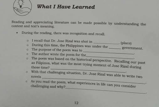 What I Have Learned 
Reading and appreciating literature can be made possible by understanding the 
context and text's meaning. 
During the reading, there was recognition and recall. 
I recall that Dr. Jose Rizal was shot in _. (place) 
_ 
During this time, the Philippines was under the _government. 
The purpose of the poem was to 
_ 
The author wrote the poem for the 
. 
The poem was based on the historical perspective. Recalling our past 
_ 
as Filipinos, what was the most trying moment of Jose Rizal during 
those time? 
. 
_ 
。 With that challenging situation, Dr. Jose Rizal was able to write two 
novels 
. 
_ 
。 As you read the poem, what experiences in life can you consider 
challenging and why? 
i 
12