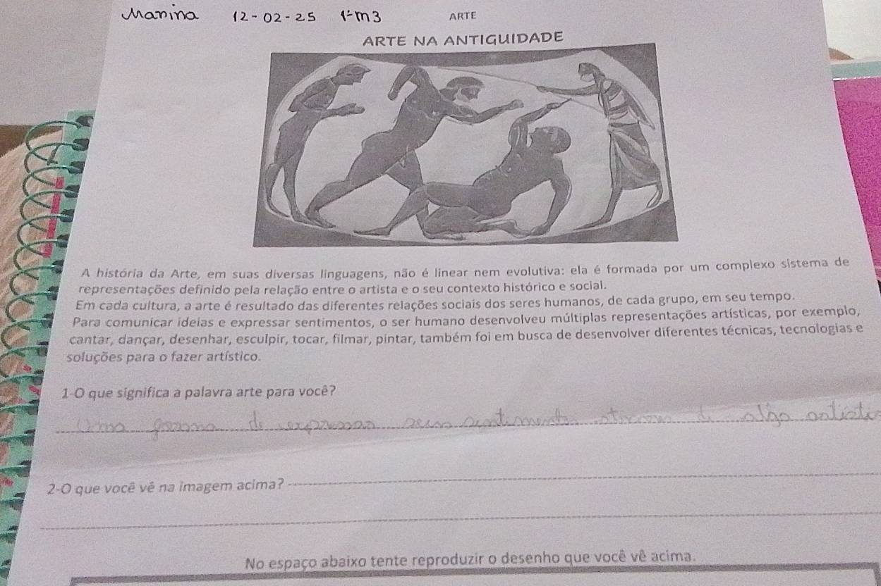 ARTE 
ARTE NA ANTIGUIDADE 
A história da Arte, em suas diversas linguagens, não é linear nem evolutiva: ela é formada por um complexo sistema de 
representações definido pela relação entre o artista e o seu contexto histórico e social. 
Em cada cultura, a arte é resultado das diferentes relações sociais dos seres humanos, de cada grupo, em seu tempo. 
Para comunicar ideias e expressar sentimentos, o ser humano desenvolveu múltiplas representações artísticas, por exemplo, 
cantar, dançar, desenhar, esculpir, tocar, filmar, pintar, também foi em busca de desenvolver diferentes técnicas, tecnologias e 
soluções para o fazer artístico. 
1-0 que significa a palavra arte para você? 
_ 
2-O que você vê na imagem acima? 
_ 
_ 
No espaço abaixo tente reproduzir o desenho que você vê acima.