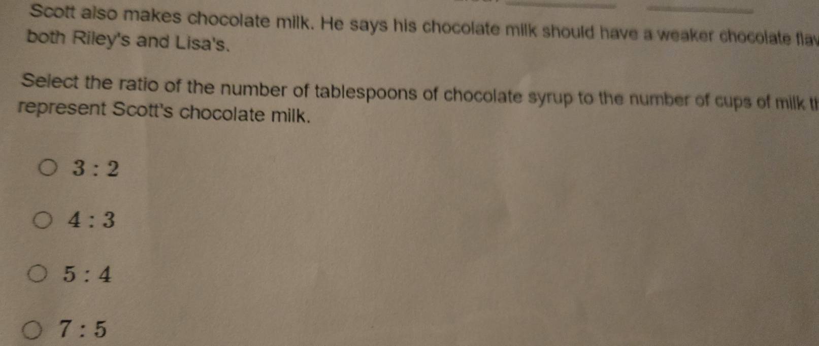 Scott also makes chocolate milk. He says his chocolate milk should have a weaker chocolate flav
both Riley's and Lisa's.
Select the ratio of the number of tablespoons of chocolate syrup to the number of cups of milk th
represent Scott's chocolate milk.
3:2
4:3
5:4
7:5