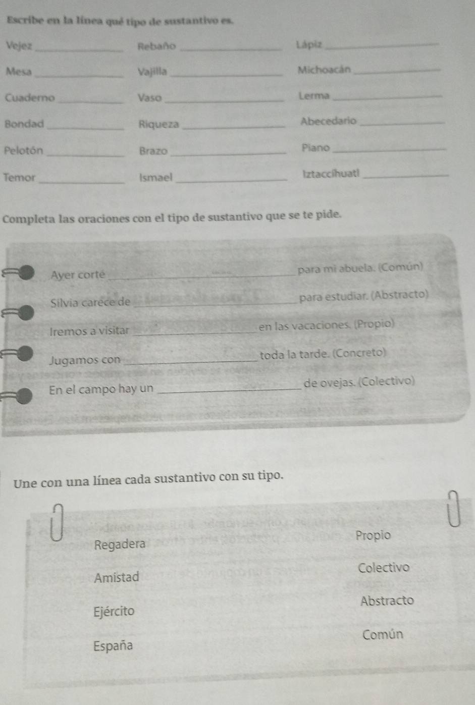 Escribe en la línea qué tipo de sustantivo es. 
Vejez _Rebaño _Lápiz_ 
Mesa_ Vajilla_ Michoacán_ 
Cuaderno_ Vaso_ Lerma_ 
Bondad_ Riqueza _Abecedario_ 
Pelotón _Brazo_ Piano_ 
_ 
Temor Ismael_ Iztaccíhuatl_ 
Completa las oraciones con el tipo de sustantivo que se te pide. 
Ayer corté _para mi abuela. (Común) 
Silvia carece de _para estudiar. (Abstracto) 
Iremos a visitar_ en las vacaciones. (Propio) 
Jugamos con _toda la tarde. (Concreto) 
En el campo hay un _de ovejas. (Colectivo) 
Une con una línea cada sustantivo con su tipo. 
Propio 
Regadera 
Colectivo 
Amistad 
Abstracto 
Ejército 
Común 
España