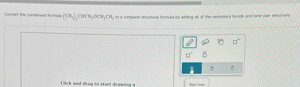 Convert the condensed formula (CH_3)_2CHCH_2OCH_2CH_3 to a complete structural formula by adding all of the necessary bonds and lone pair electrons. 
5 
Click and drag to start drawing a Start over