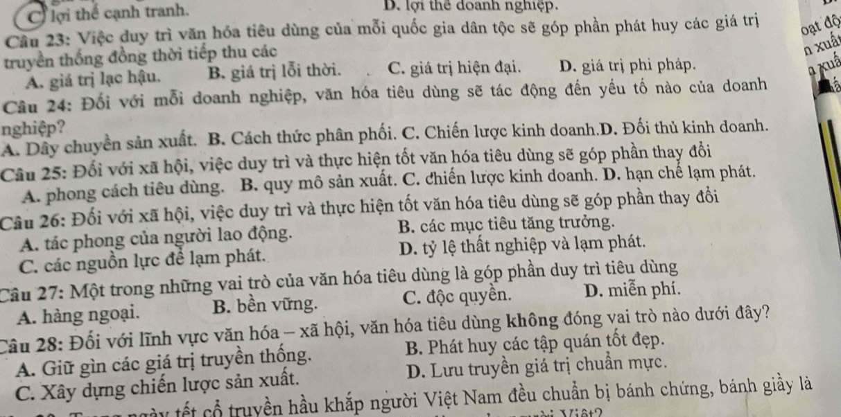 C lợi thế cạnh tranh.
D. lợi thể đoanh nghiệp.
Câu 23: Việc duy trì văn hóa tiêu dùng của mỗi quốc gia dân tộc sẽ góp phần phát huy các giá trị
oạt độ
truyền thống đồng thời tiếp thu các
n xuất
A. giá trị lạc hậu. B. giá trị lỗi thời. C. giá trị hiện đại. D. giá trị phi pháp.
a xuấ
Câu 24: Đối với mỗi doanh nghiệp, văn hóa tiêu dùng sẽ tác động đến yếu tố nào của doanh
nghiệp?
A. Dây chuyền sản xuất. B. Cách thức phân phối. C. Chiến lược kinh doanh.D. Đối thủ kinh doanh.
Câu 25: Đối với xã hội, việc duy trì và thực hiện tốt văn hóa tiêu dùng sẽ góp phần thay đổi
A. phong cách tiêu dùng. B. quy mô sản xuất. C. chiến lược kinh doanh. D. hạn chế lạm phát.
Câu 26: Đối với xã hội, việc duy trì và thực hiện tốt văn hóa tiêu dùng sẽ góp phần thay đổi
A. tác phong của người lao động.
B. các mục tiêu tăng trưởng.
C. các nguồn lực để lạm phát. D. tỷ lệ thất nghiệp và lạm phát.
Câu 27: Một trong những vai trò của văn hóa tiêu dùng là góp phần duy trì tiêu dùng
A. hàng ngoại. B. bền vững. C. độc quyền.
D. miễn phí.
Câu 28: Đối với lĩnh vực văn hóa - xã hội, văn hóa tiêu dùng không đóng vai trò nào dưới đây?
A. Giữ gìn các giá trị truyền thống. B. Phát huy các tập quán tốt đẹp.
C. Xây dựng chiến lược sản xuất. D. Lưu truyền giá trị chuẩn mực.
y tết cổ  truyền hầu khắp người Việt Nam đều chuẩn bị bánh chứng, bánh giầy là
Viêt2