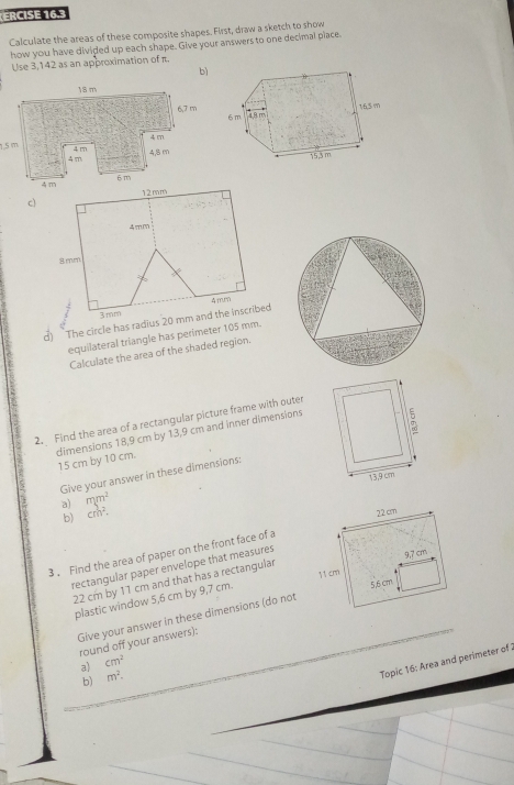 ERCISE 16.3 
Calculate the areas of these composite shapes. First, draw a sketch to show 
how you have divided up each shape. Give your answers to one decimal place. 
Use 3,142 as an approximation of π. 
bì
15 m
c) 
d) The circle has radius 20
equilateral triangle has perimeter 105 mm. 
Calculate the area of the shaded region. 
2. Find the area of a rectangular picture frame with outer 
dimensions 18,9 cm by 13,9 cm and inner dimensions 15 cm by 10 cm. 
Give your answer in these dimensions: 
a) mm^2
b) cm^2. 
3 . Find the area of paper on the front face of a 
rectangular paper envelope that measures
22 cm by 11 cm and that has a rectangular 
plastic window 5,6 cm by 9,7 cm. 
Give your answer in these dimensions (do not 
round off your answers): 
Topic 16: Area and perimeter of 
a) cm^2
b) m^2·