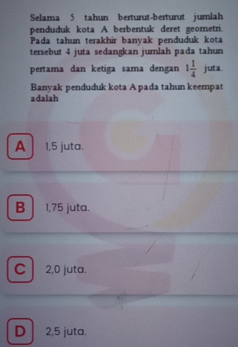 Selama 5 tahun berturut-berturut jumlah
penduduk kota A berbentuk deret geornetri.
Pada tahun terakhir banyak penduduk kota
tersebut 4 juta sedangkan jumlah pada tahun
pertama dan ketiga sama dengan 1 1/4  juta.
Banyak penduduk kota A pada tahun keempat
adalah
A 1,5 juta.
B 1,75 juta.
C 2,0 juta.
D 2,5 juta.