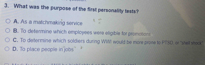 What was the purpose of the first personality tests?
A. As a matchmaking service
B. To determine which employees were eligible for promotions
C. To determine which soldiers during WWI would be more prone to PTSD, or "shell shock''
D. To place people in jobs