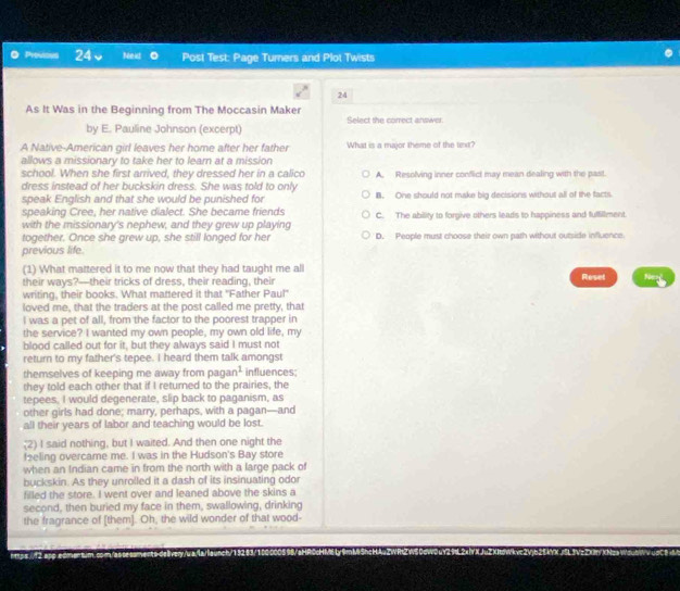 Previous 24 Next 0 Post Test: Page Turners and Plot Twists
24
As It Was in the Beginning from The Moccasin Maker Select the correct answer
by E. Pauline Johnson (excerpt)
A Native-American girl leaves her home after her father What is a major theme of the tinxt?
allows a missionary to take her to learn at a mission
school. When she first arrived, they dressed her in a calico
dress instead of her buckskin dress. She was told to only A. Resolving inner conflict may mean dealing with the past.
speak English and that she would be punished for B. One should not make big decisions without all of the facts
speaking Cree, her native dialect. She became friends
with the missionary's nephew, and they grew up playing C. The ability to forgive others leads to happiness and fulfillment.
together. Once she grew up, she still longed for her D. People must choose their own path without outside influence.
previous life
(1) What mattered it to me now that they had taught me all
their ways?—their tricks of dress, their reading, their Reset Nery
writing, their books. What mattered it that "Father Paul"
loved me, that the traders at the post called me pretty, that
I was a pet of all, from the factor to the poorest trapper in
the service? I wanted my own people, my own old life, my
blood called out for it, but they always said I must not
return to my father's tepee. I heard them talk amongst
themselves of keeping me away from pagan? influences;
they told each other that if I returned to the prairies, the
tepees. I would degenerate, slip back to paganism, as
other girls had done; marry, perhaps, with a pagan—and
all their years of labor and teaching would be lost.
;(2) I said nothing, but I waited. And then one night the
feeling overcame me. I was in the Hudson's Bay store
when an Indian came in from the north with a large pack of
buckskin. As they unrolled it a dash of its insinuating odor
filled the store. I went over and leaned above the skins a
second, then buried my face in them, swallowing, drinking
the fragrance of [them]. Oh, the wild wonder of that wood-