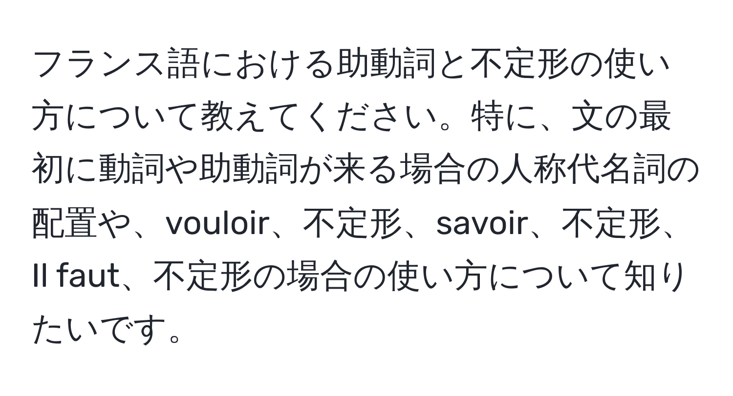 フランス語における助動詞と不定形の使い方について教えてください。特に、文の最初に動詞や助動詞が来る場合の人称代名詞の配置や、vouloir、不定形、savoir、不定形、Il faut、不定形の場合の使い方について知りたいです。