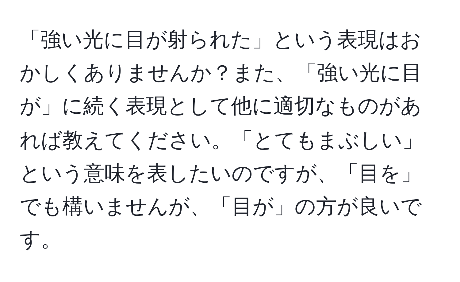 「強い光に目が射られた」という表現はおかしくありませんか？また、「強い光に目が」に続く表現として他に適切なものがあれば教えてください。「とてもまぶしい」という意味を表したいのですが、「目を」でも構いませんが、「目が」の方が良いです。