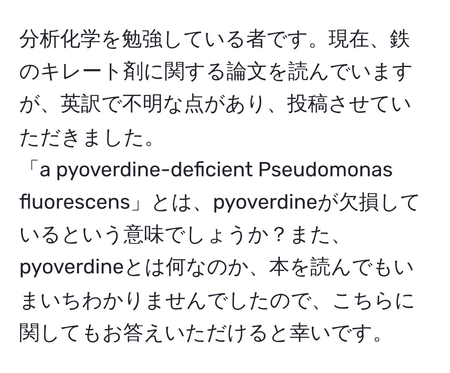 分析化学を勉強している者です。現在、鉄のキレート剤に関する論文を読んでいますが、英訳で不明な点があり、投稿させていただきました。  
「a pyoverdine-deficient Pseudomonas fluorescens」とは、pyoverdineが欠損しているという意味でしょうか？また、pyoverdineとは何なのか、本を読んでもいまいちわかりませんでしたので、こちらに関してもお答えいただけると幸いです。