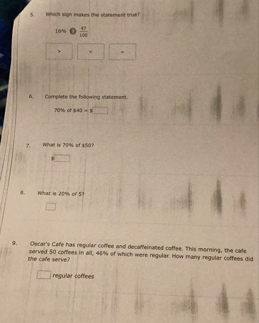 Which sign makes the statement true?
16%  47/100 

<
6. Complete the following statement.
70% of $40= $
7. What is 70% of $50?
$
8. What is 20% of 5?
9. Oscar's Cafe has regular coffee and decaffeinated coffee. This morning, the cafe
served 50 coffees in all, 46% of which were regular. How many regular coffees did
the cafe serve?
regular coffees