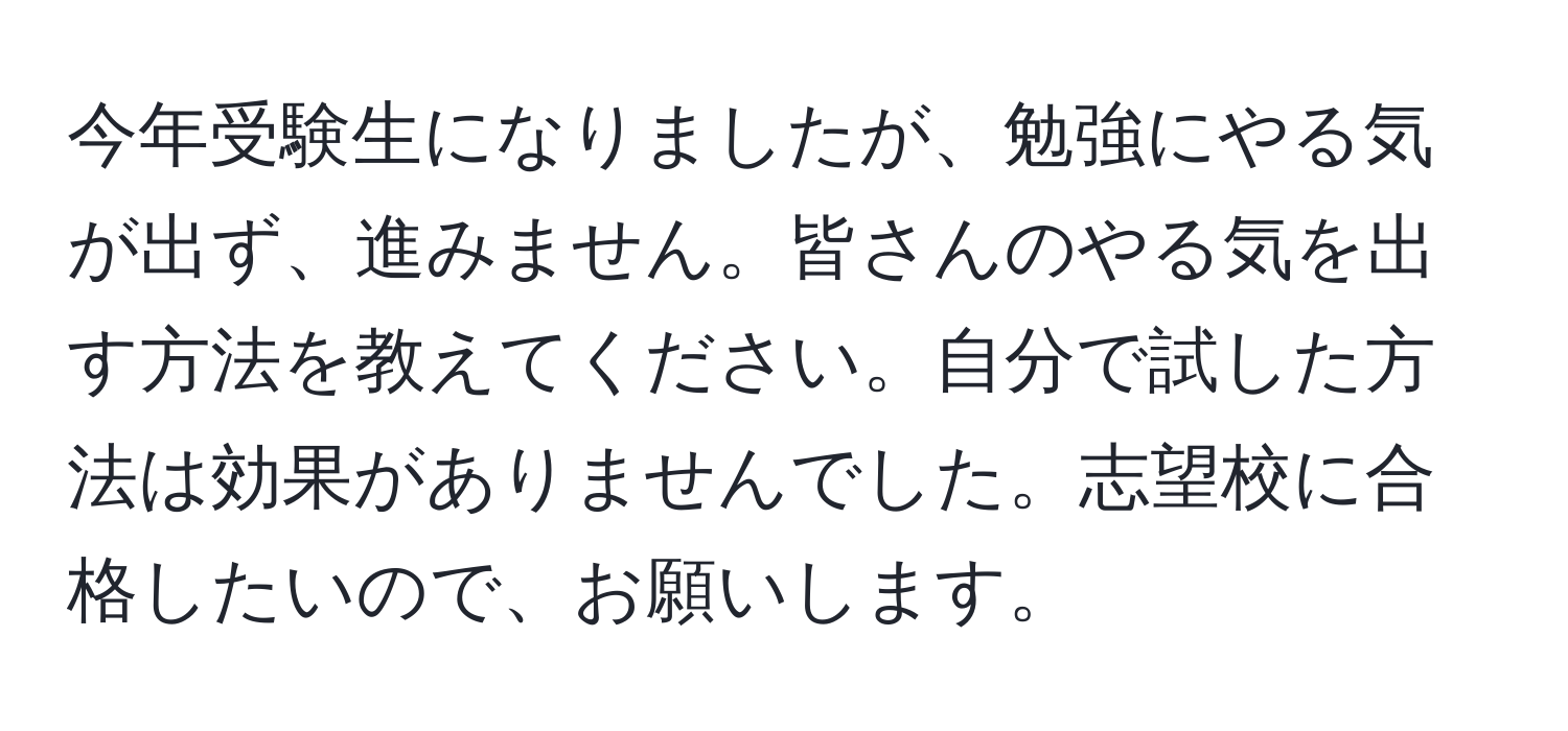 今年受験生になりましたが、勉強にやる気が出ず、進みません。皆さんのやる気を出す方法を教えてください。自分で試した方法は効果がありませんでした。志望校に合格したいので、お願いします。