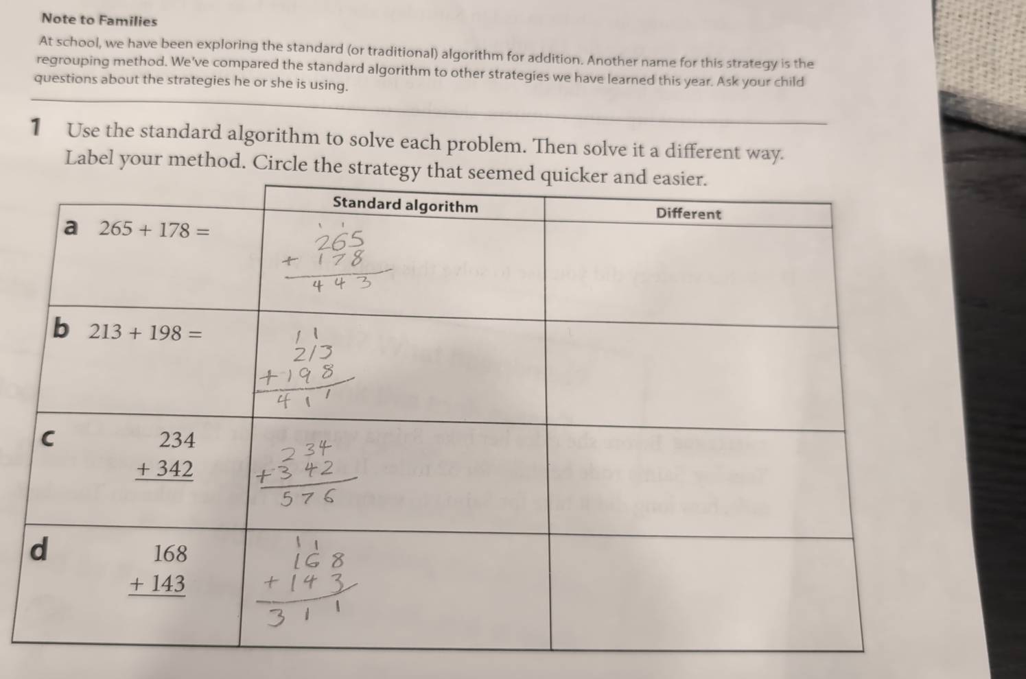 Note to Families
At school, we have been exploring the standard (or traditional) algorithm for addition. Another name for this strategy is the
regrouping method. We've compared the standard algorithm to other strategies we have learned this year. Ask your child
questions about the strategies he or she is using.
1 Use the standard algorithm to solve each problem. Then solve it a different way.
Label your method. Circle the strat