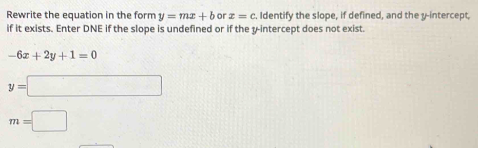 Rewrite the equation in the form y=mx+b or x=c. Identify the slope, if defined, and the y-intercept, 
if it exists. Enter DNE if the slope is undefined or if the y-intercept does not exist.
-6x+2y+1=0
y=□
m=□