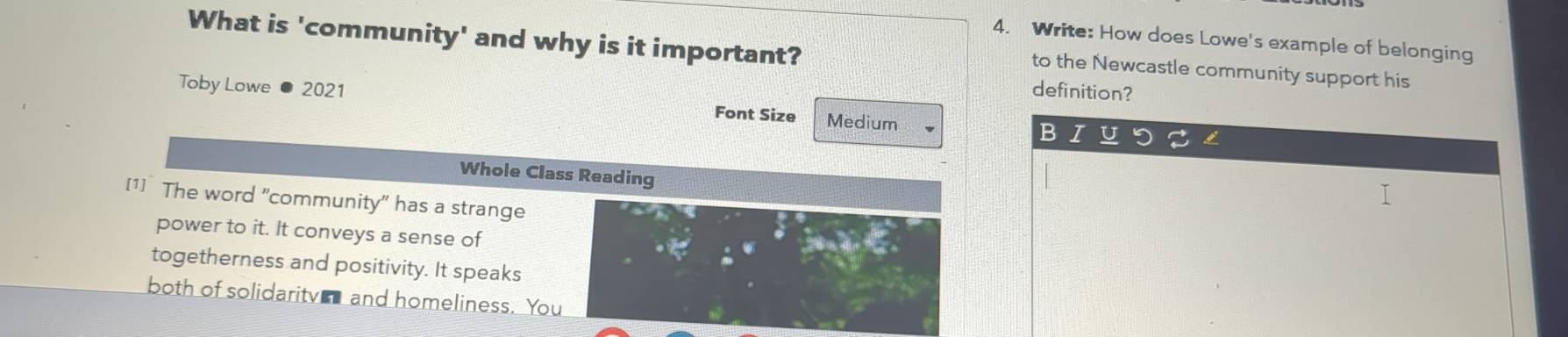 What is 'community' and why is it important? 
4. Write: How does Lowe's example of belonging 
to the Newcastle community support his 
definition? 
Toby Lowe 2021 Medium B I U 
Font Size 
Whole Class Reading 
[1] The word "community" has a strange 
power to it. It conveys a sense of 
togetherness and positivity. It speaks 
both of solidaritv and homeliness. You