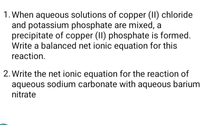 When aqueous solutions of copper (II) chloride 
and potassium phosphate are mixed, a 
precipitate of copper (II) phosphate is formed. 
Write a balanced net ionic equation for this 
reaction. 
2. Write the net ionic equation for the reaction of 
aqueous sodium carbonate with aqueous barium 
nitrate