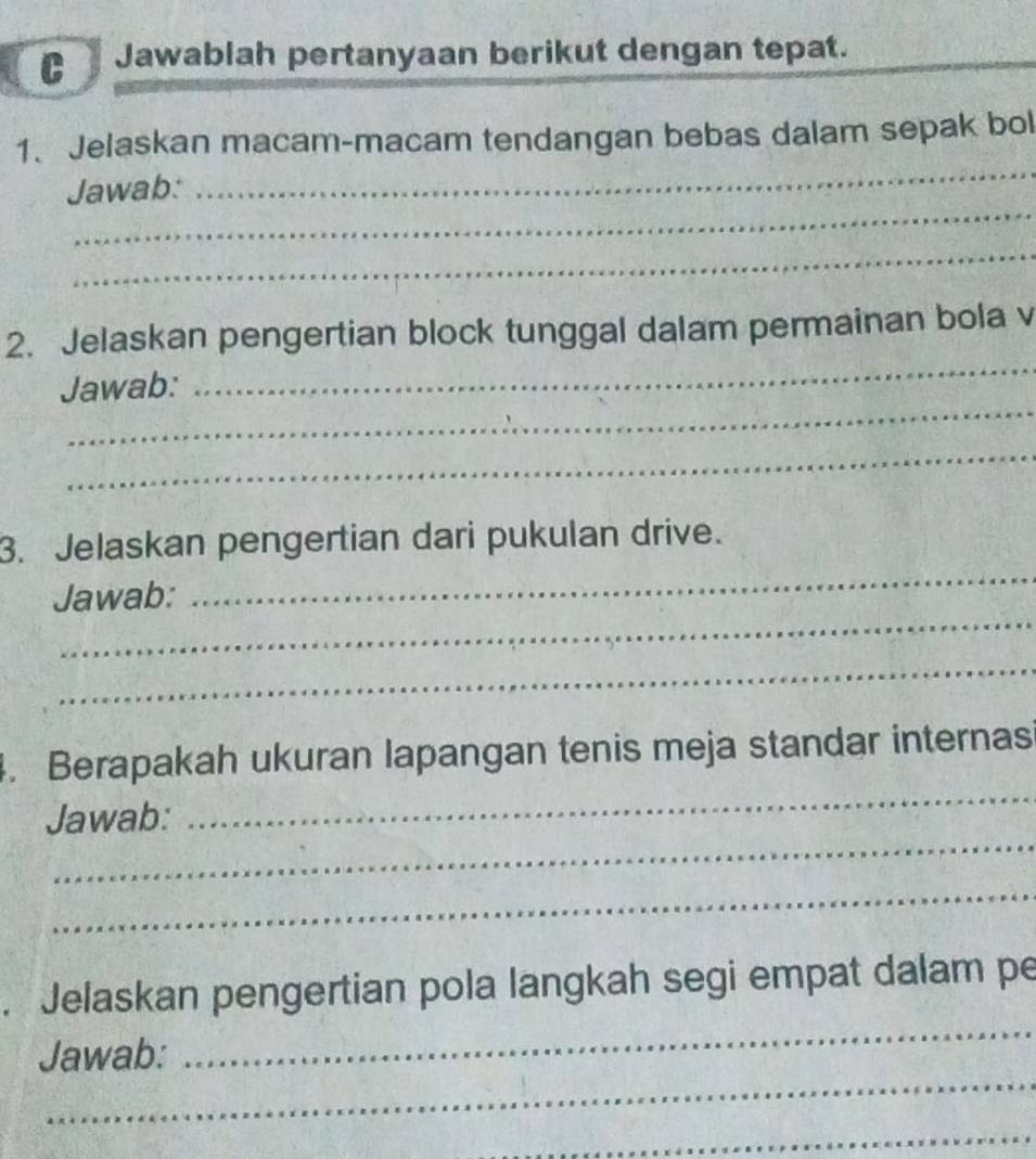 Jawablah pertanyaan berikut dengan tepat. 
1. Jelaskan macam-macam tendangan bebas dalam sepak bol 
_ 
Jawab: 
_ 
_ 
2. Jelaskan pengertian block tunggal dalam permainan bola v 
_ 
Jawab: 
_ 
_ 
3. Jelaskan pengertian dari pukulan drive. 
_ 
Jawab: 
_ 
_ 
_ 
. Berapakah ukuran lapangan tenis meja standar internas 
_ 
Jawab: 
_ 
_ 
. Jelaskan pengertian pola langkah segi empat dalam pe 
_ 
Jawab: 
_