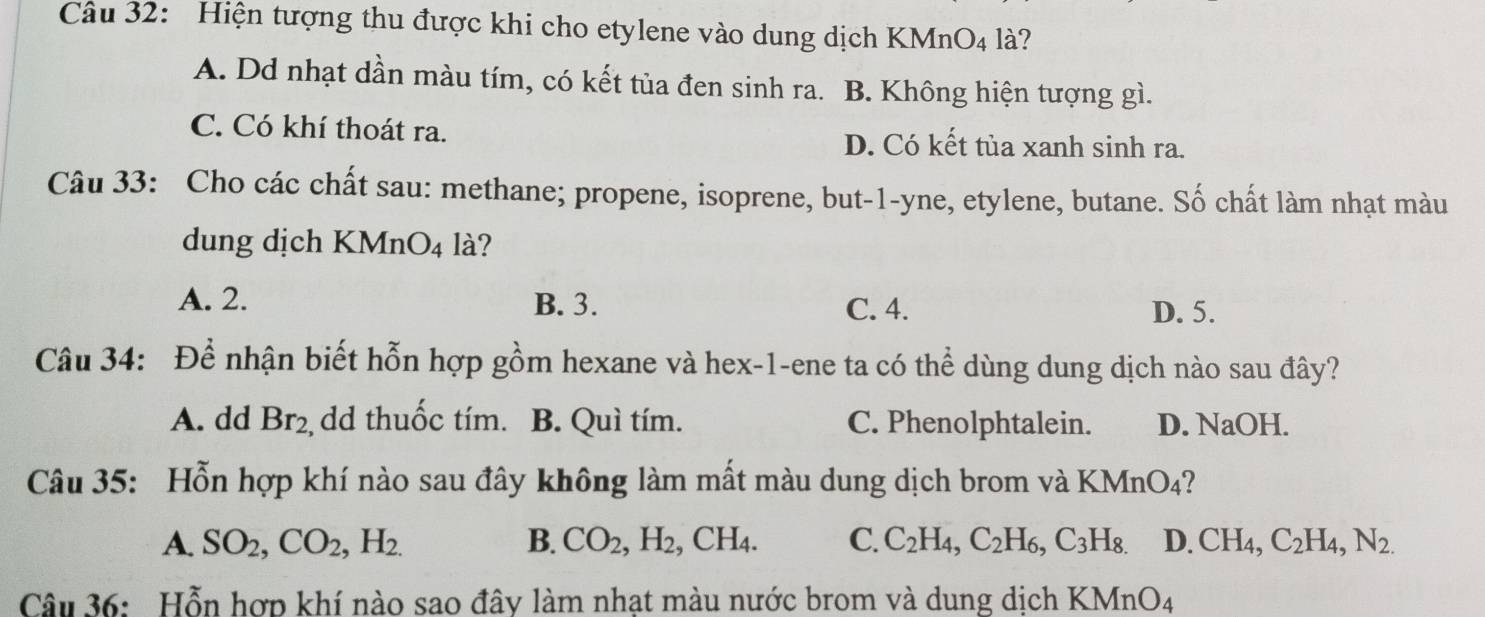 Hiện tượng thu được khi cho etylene vào dung dịch KMnO4 là?
A. Dd nhạt dần màu tím, có kết tủa đen sinh ra. B. Không hiện tượng gì.
C. Có khí thoát ra. D. Có kết tùa xanh sinh ra.
Câu 33: Cho các chất sau: methane; propene, isoprene, but-1-yne, etylene, butane. Số chất làm nhạt màu
dung dịch KMn O_4 là?
A. 2. B. 3. C. 4. D. 5.
Câu 34: Để nhận biết hỗn hợp gồm hexane và hex-1-ene ta có thể dùng dung dịch nào sau đây?
A. dd Br_2 dd thuốc tím. B. Quì tím. C. Phenolphtalein. D. NaOH.
Câu 35: Hỗn hợp khí nào sau đây không làm mất màu dung dịch brom và KMnO4?
A. SO_2, CO_2, H_2. B. CO_2, H_2, CH_4. C. C_2H_4, C_2H_6, C_3H_8. D. CH_4, C_2H_4, N_2. 
Câu 36: Hỗn hợp khí nào sao đây làm nhạt màu nước brom và dung dịch KMnO_4