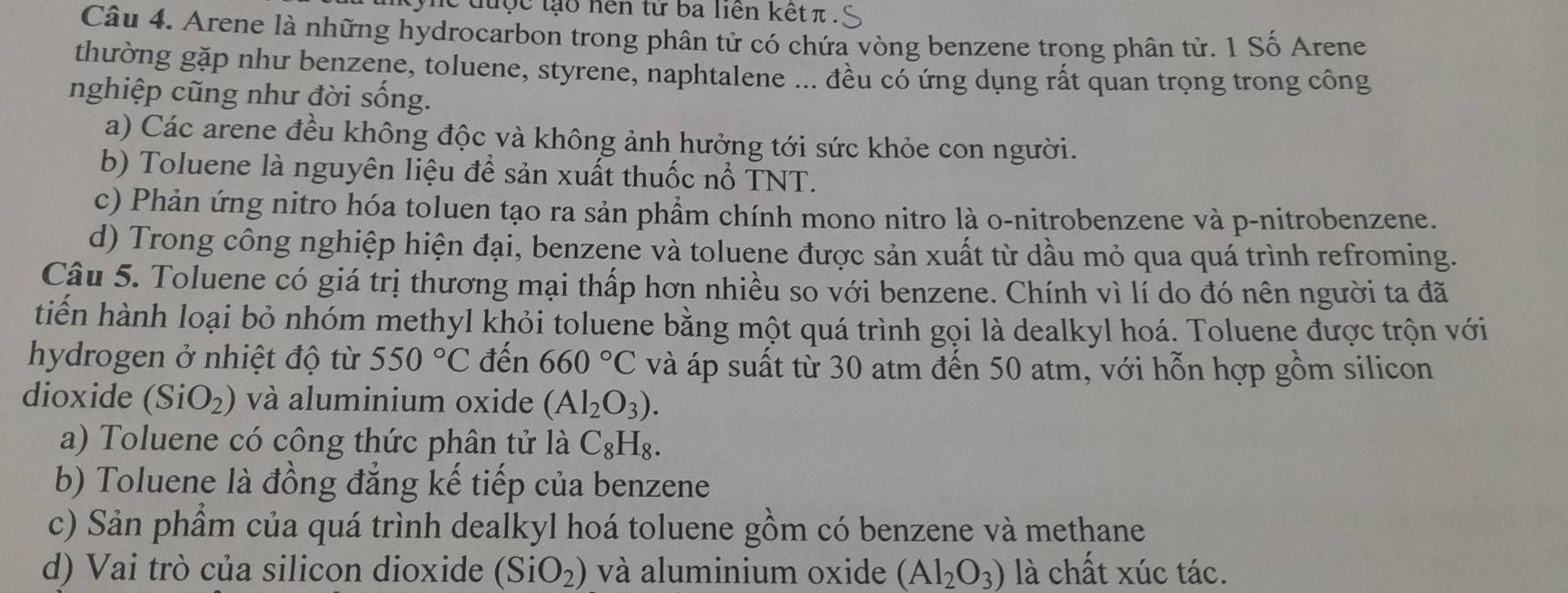 tyne tược lạo nên tử ba liên kết π.
Câu 4. Arene là những hydrocarbon trong phân tử có chứa vòng benzene trong phân tử. 1 Số Arene
thường gặp như benzene, toluene, styrene, naphtalene ... đều có ứng dụng rất quan trọng trong công
nghiệp cũng như đời sống.
a) Các arene đều không độc và không ảnh hưởng tới sức khỏe con người.
b) Toluene là nguyên liệu để sản xuất thuốc nổ TNT.
c) Phản ứng nitro hóa toluen tạo ra sản phẩm chính mono nitro là o-nitrobenzene và p-nitrobenzene.
d) Trong công nghiệp hiện đại, benzene và toluene được sản xuất từ dầu mỏ qua quá trình refroming.
Câu 5. Toluene có giá trị thương mại thấp hơn nhiều so với benzene. Chính vì lí do đó nên người ta đã
tiến hành loại bỏ nhóm methyl khỏi toluene bằng một quá trình gọi là dealkyl hoá. Toluene được trộn với
hydrogen ở nhiệt độ từ 550°C đến 660°C và áp suất từ 30 atm đến 50 atm, với hỗn hợp gồm silicon
dioxide (SiO_2) và aluminium oxide (Al_2O_3).
a) Toluene có công thức phân tử là C_8H_8.
b) Toluene là đồng đẳng kế tiếp của benzene
c) Sản phẩm của quá trình dealkyl hoá toluene gồm có benzene và methane
d) Vai trò của silicon dioxide (SiO_2) và aluminium oxide (Al_2O_3) là chất xúc tác.