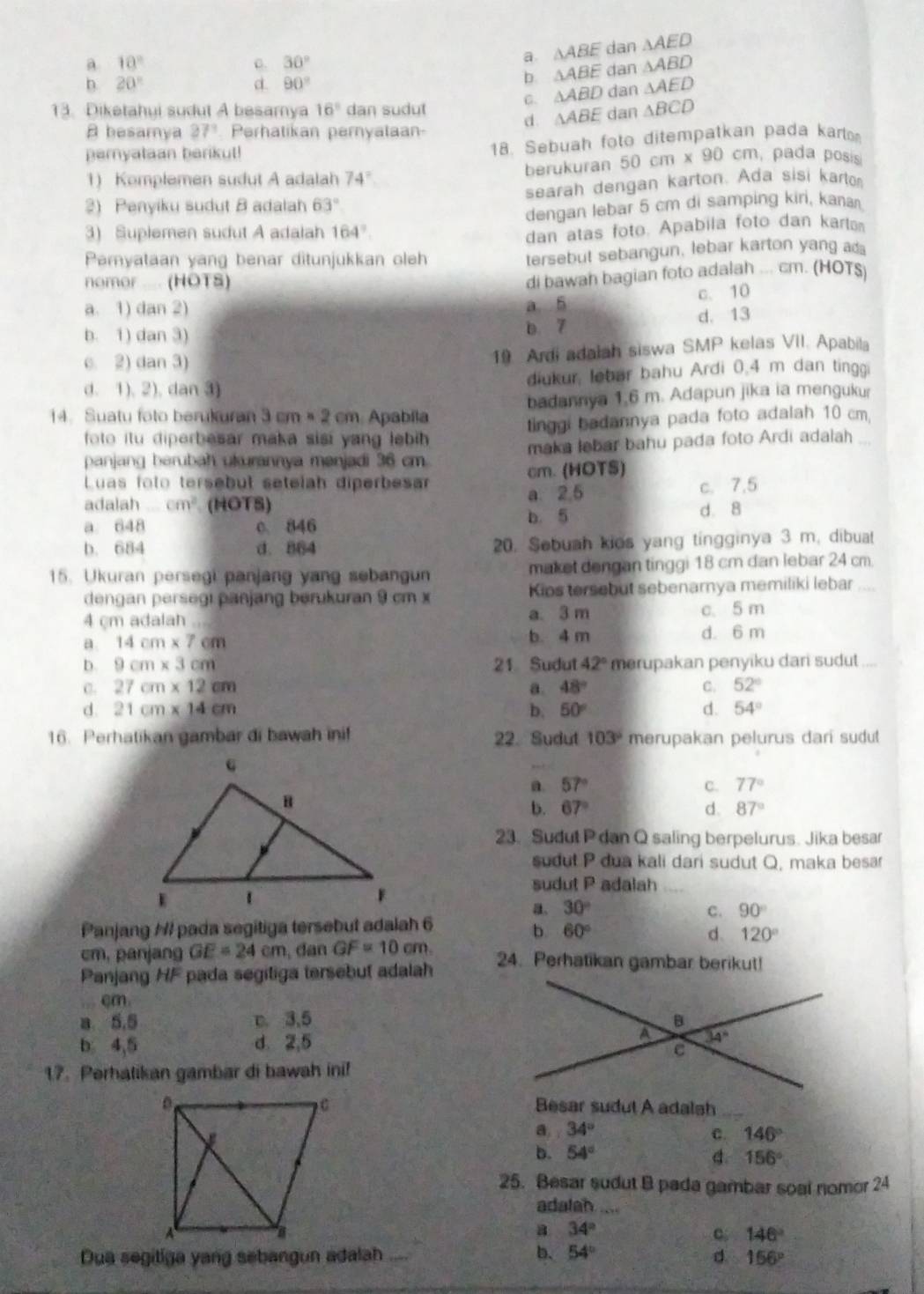 a 10°
0. 30°
a. △ ABE dan △ AED
h 20°
d. 90° dan △ ABD
6 △ ABE
C. △ ABD dan △ AED
13. Diketahui sudut A besamya 16° dan sudut △ BCD
d. △ ABE dan
A besamya 27° Perhatikan pernyataan-
18. Sebuah foto ditempatkan pada kart
peryataan berikut!  pada posís
1) Komplemen sudut A adalah 74° berukuran 50cm* 90cm
2) Penyiku sudut B adalah 63° searah dengan karton. Ada sisi karto
3) Suplemen sudut A adalah 164°. dengan lebar 5 cm di samping kiri, kanar
dan atas foto. Apabila foto dan karlta
Pamyataan yang benar ditunjukkan oleh
tersebut sebangun, lebar karton yang ada
nomor .... (HOTS)
di bawah bagian foto adalah ... cm. (HOTS)
c. 10
a. 1) da (12) a 5
b. 1) dan 3) b 7 d. 13
C. 2) dan 3) 19 Ardi adalah siswa SMP kelas VII. Apabila
d. 1). 2). dan 3 diukur, lebar bahu Ardi 0.4 m dan tinggi
14.Suatu foto berukuran 3cm* 2cm Apabila badannya 1.6 m. Adapun jika ia mengukur
foto itu diperbesar maka sisi yang lebih tinggi badannya pada foto adalah 10 cm,
panjang berubah ukurannya menjadi 36 cm maka lebar bahu pada foto Ardi adalah_
Luas folo tersebut setelah diperbesar cm. (HOTS)
a. 26 c. 7.5
adalah _ cm^2 (HOTS) d. 8
a. 648 c 846
b. 5
b. 684 d. 864 20. Sebuah kies yang tingginya 3 m. dibuat
15. Ukuran persegi panjang yang sebangun maket dengan tinggi 18 cm dan lebar 24 cm.
dengan persegi panjang berukuran 9 cm x Kips tersebut sebenarnya memiliki lebar
4 cm adalah a. 3 m c. 5 m
a. 14cm* 7cm b. 4 m d. 6 m
D. 9cm* 3cm 21 Sudut 42° merupakan penyiku dari sudut ....
C. 27cm* 12cm a. 48° C. 52°
d. 21cm* 14cm 50° d. 54°
b,
16. Perhatikan gambar di bawah ini! 22. Sudut 103° merupakan pelurus dari sudut
a. 57° C. 77°
b. 67° d. 87°
23. Sudut P dan Q saling berpelurus. Jika besar
sudut P dua kali dari sudut Q, maka besar
sudut P adalah
a、 30° c. 90°
Panjang /I pada segitiga tersebut adalah 6
b 60°
d 120°
cm, panjang GE=24cm , dan GF=10cm. 24. Perhatikan gambar berikut!
Panjang HF pada segitiga tersebut adalah
cm
a 5.5 m. 3,5 
b 4,5 d. 2,5
17. Perhatikan gambar di bawah ini!
Besar sudut A adalah_
a. 34° C. 146°
b. 54°
d 156°
25. Besar sudut B pada gambar soal nomor 24
adalah.....
a 34°
c 146°
d
Dua segitiga yang sebangun adalah .... b. 54° 156°