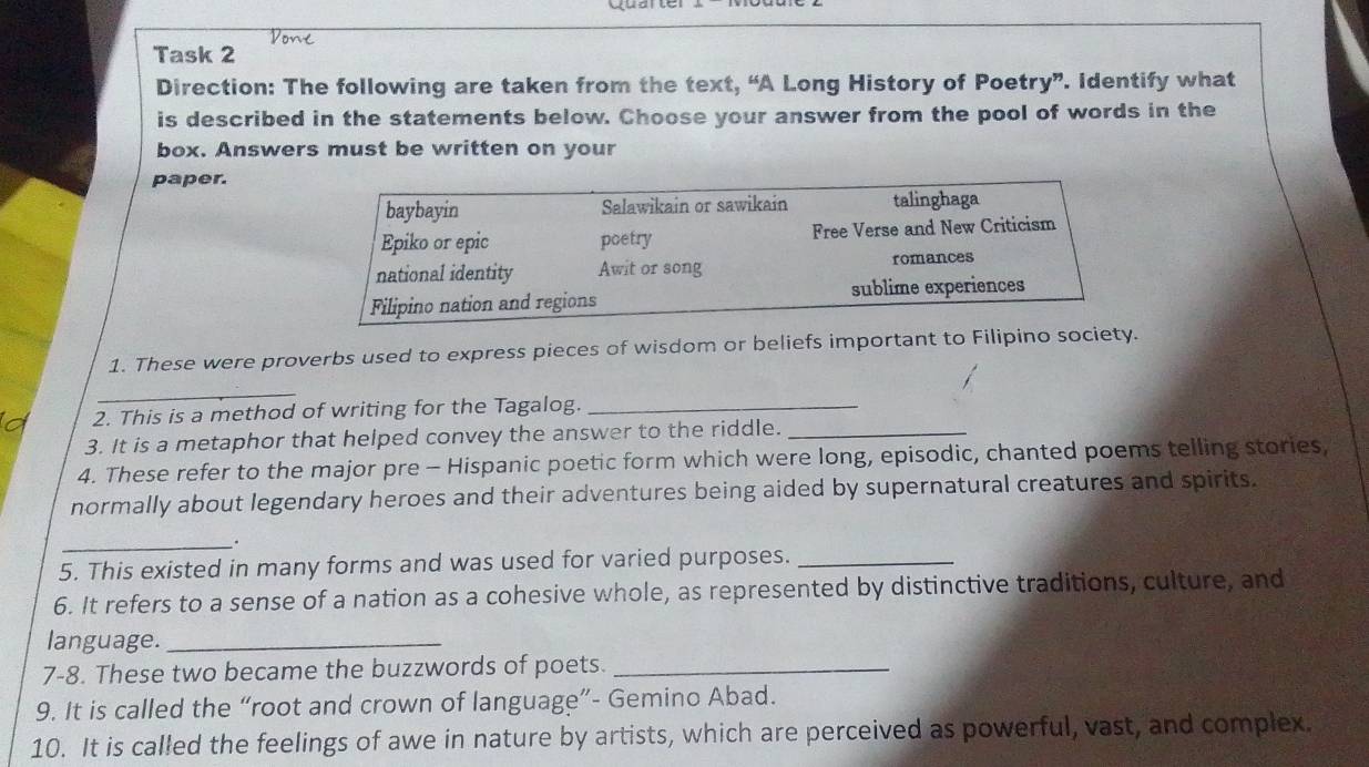 Task 2 
Direction: The following are taken from the text, “A Long History of Poetry”. Identify what 
is described in the statements below. Choose your answer from the pool of words in the 
box. Answers must be written on your 
paper. 
baybayin Salawikain or sawikain talinghaga 
Epiko or epic poetry Free Verse and New Criticism 
national identity Awit or song romances 
Filipino nation and regions sublime experiences 
1. These were proverbs used to express pieces of wisdom or beliefs important to Filipino society. 
_ 
2. This is a method of writing for the Tagalog._ 
3. It is a metaphor that helped convey the answer to the riddle._ 
4. These refer to the major pre - Hispanic poetic form which were long, episodic, chanted poems telling stories, 
normally about legendary heroes and their adventures being aided by supernatural creatures and spirits. 
_ 
5. This existed in many forms and was used for varied purposes._ 
6. It refers to a sense of a nation as a cohesive whole, as represented by distinctive traditions, culture, and 
language._ 
7-8. These two became the buzzwords of poets._ 
9. It is called the “root and crown of language”- Gemino Abad. 
10. It is called the feelings of awe in nature by artists, which are perceived as powerful, vast, and complex.