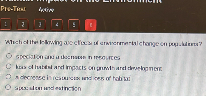 Pre-Test Active
1 2 3 4 5 6
Which of the following are effects of environmental change on populations?
speciation and a decrease in resources
loss of habitat and impacts on growth and development
a decrease in resources and loss of habitat
speciation and extinction