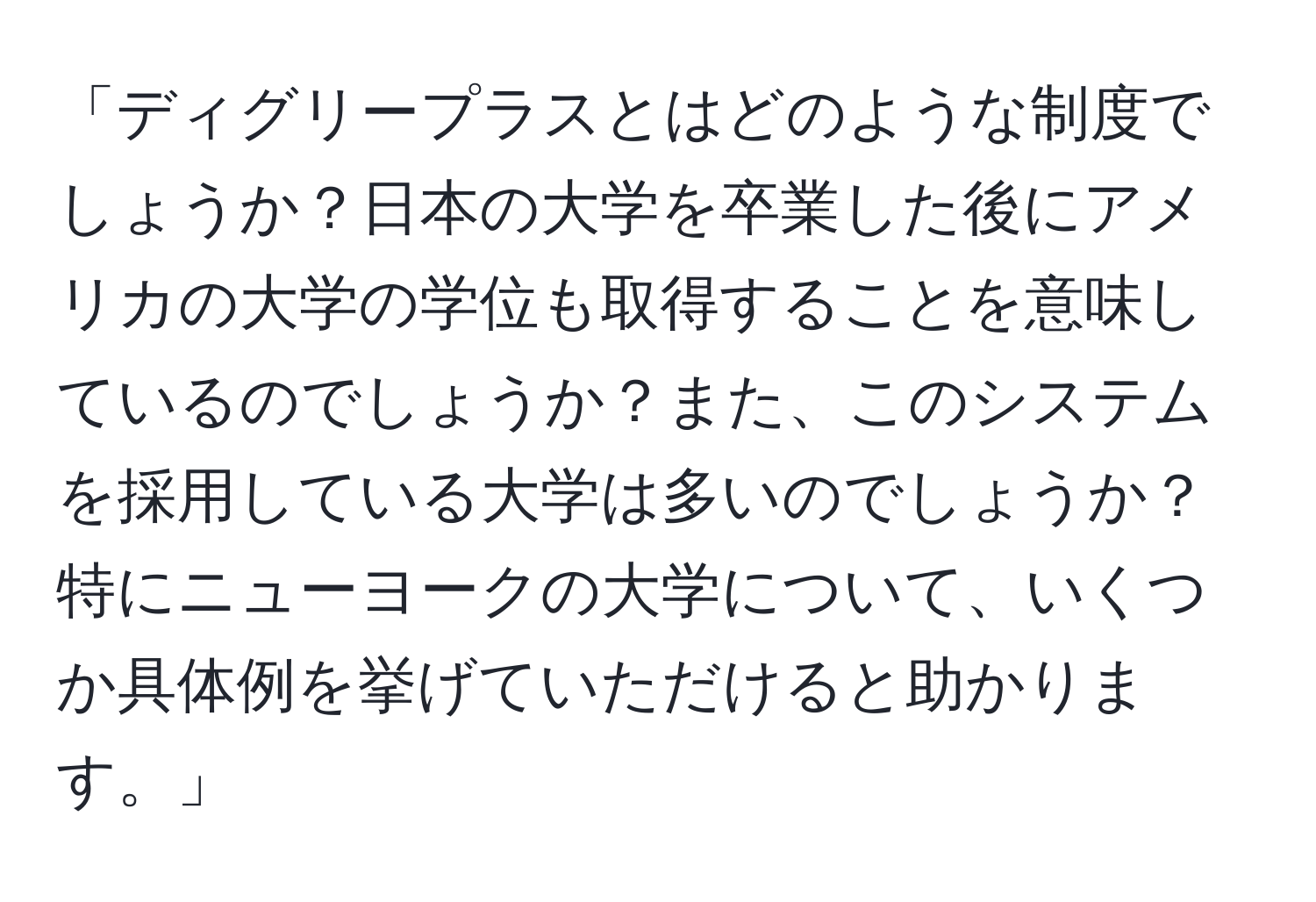 「ディグリープラスとはどのような制度でしょうか？日本の大学を卒業した後にアメリカの大学の学位も取得することを意味しているのでしょうか？また、このシステムを採用している大学は多いのでしょうか？特にニューヨークの大学について、いくつか具体例を挙げていただけると助かります。」