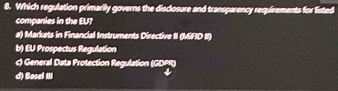 Which regulation primarily governs the disclosure and transparency requirements for listed
companies in the EU?
a) Markets in Financial Instruments Directive II (MiFID II)
b) EU Prospectus Regulation
c) General Data Protection Regulation (GDPR)
d) Basel III