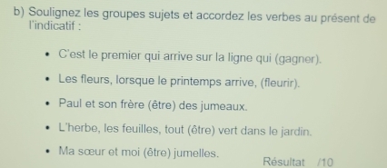 Soulignez les groupes sujets et accordez les verbes au présent de
l'indicatif :
C'est le premier qui arrive sur la ligne qui (gagner).
Les fleurs, lorsque le printemps arrive, (fleurir).
Paul et son frère (être) des jumeaux.
L'herbe, les feuilles, tout (être) vert dans le jardin.
Ma sœur et moi (être) jumelles. Résultat /10