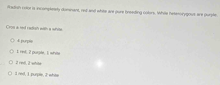 Radish color is incompletely dominant, red and white are pure breeding colors. While heterozygous are purple.
Cros a red radish with a white.
4 purple
1 red, 2 purple, 1 white
2 red, 2 white
1 red, 1 purple, 2 white