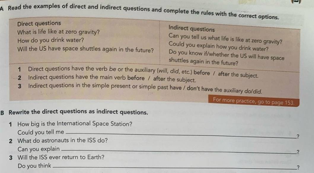 A Read the examples of direct and indirect questions and complete th 
B Rewrite the direct questions as indirect questions. 
1 How big is the International Space Station? 
Could you tell me_ 
? 
2 What do astronauts in the ISS do? 
Can you explain_ 
? 
3 Will the ISS ever return to Earth? 
Do you think _2