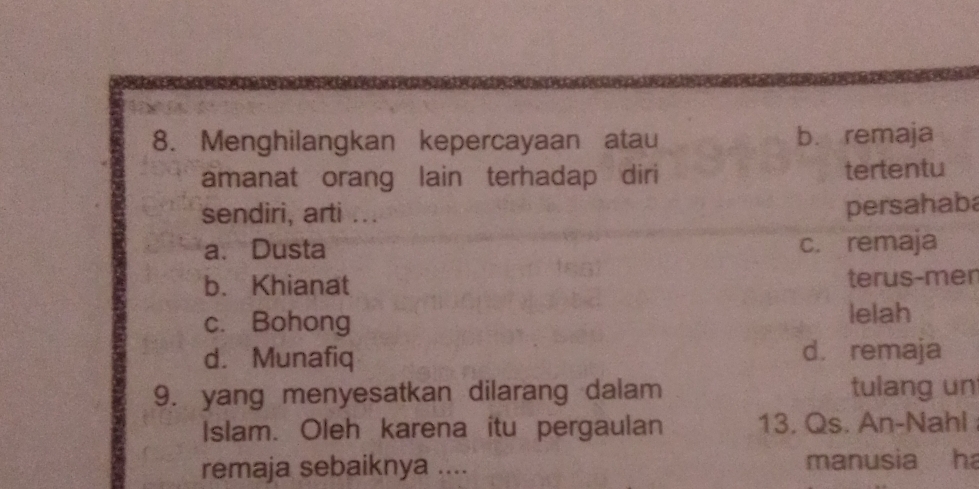 Menghilangkan kepercayaan atau b. remaja
amanat orang lain terhadap diri tertentu
sendiri, arti ...
persahaba
a. Dusta c. remaja
b. Khianat terus-men
c. Bohong lelah
d. Munafiq d. remaja
9. yang menyesatkan dilarang dalam tulang un
Islam. Oleh karena itu pergaulan 13. Qs. An-Nahl 
remaja sebaiknya .... manusia ha