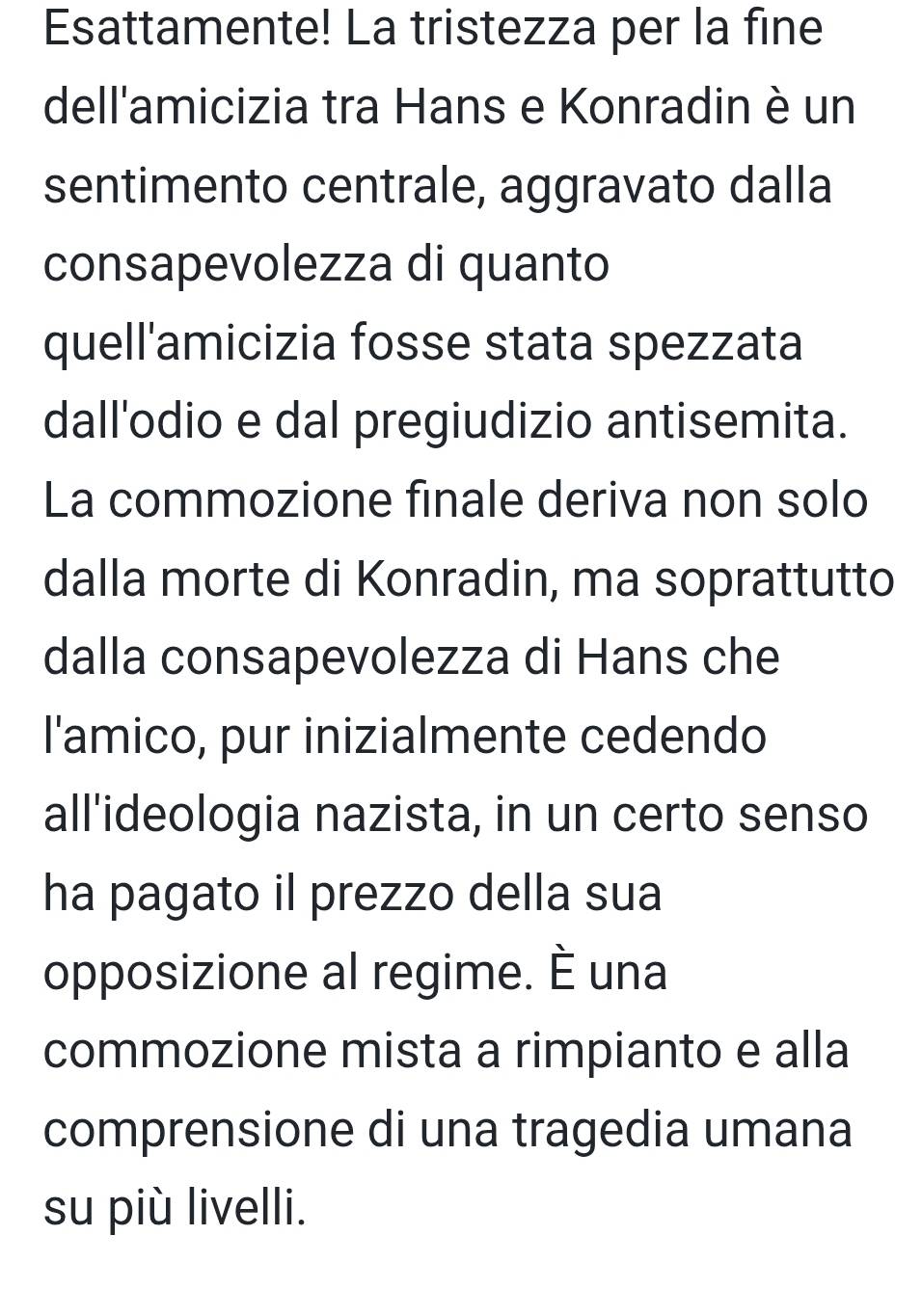 Esattamente! La tristezza per la fine 
dell'amicizia tra Hans e Konradin è un 
sentimento centrale, aggravato dalla 
consapevolezza di quanto 
quell'amicizia fosse stata spezzata 
dall'odio e dal pregiudizio antisemita. 
La commozione finale deriva non solo 
dalla morte di Konradin, ma soprattutto 
dalla consapevolezza di Hans che 
l'amico, pur inizialmente cedendo 
all'ideologia nazista, in un certo senso 
ha pagato il prezzo della sua 
opposizione al regime. È una 
commozione mista a rimpianto e alla 
comprensione di una tragedia umana 
su più livelli.