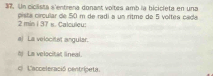 Un ciclista s'entrena donant voltes amb la bicicleta en una 
pista circular de 50 m de radi a un ritme de 5 voltes cada
2 min i 37 s. Calculeu: 
a) La velocitat angular. 
b La velocitat lineal. 
Lacceleració centrípeta.