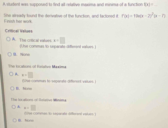 A student was supposed to find all relative maxima and minima of a function f(x)= _
She already found the derivative of the function, and factored it: f'(x)=19x(x-2)^2(x-7). 
Finish her work.
Critical Values
A. The critical values: x=□
(Use commas to separate different values.)
B. None
The locations of Relative Maxima:
A. x=□
(Use commas to separate different values.)
B. None
The locations of Relative Minima
A. x=□
(Use commas to separate different values.')
B. None